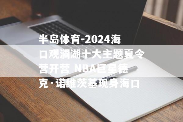 半岛体育-2024海口观澜湖十大主题夏令营开营 NBA巨星德克·诺维茨基现身海口