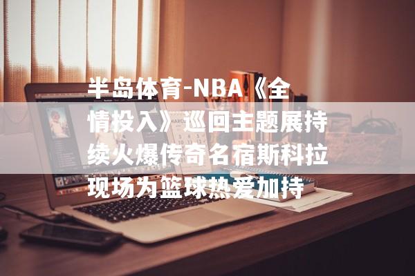 半岛体育-NBA《全情投入》巡回主题展持续火爆传奇名宿斯科拉现场为篮球热爱加持