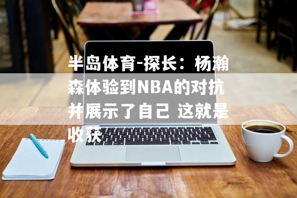 半岛体育-探长：杨瀚森体验到NBA的对抗并展示了自己 这就是收获