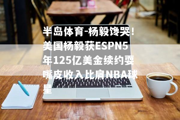 半岛体育-杨毅馋哭！美国杨毅获ESPN5年125亿美金续约耍嘴皮收入比肩NBA球星